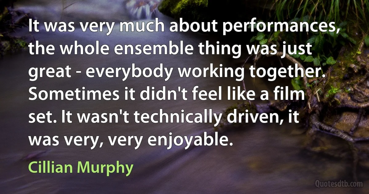 It was very much about performances, the whole ensemble thing was just great - everybody working together. Sometimes it didn't feel like a film set. It wasn't technically driven, it was very, very enjoyable. (Cillian Murphy)