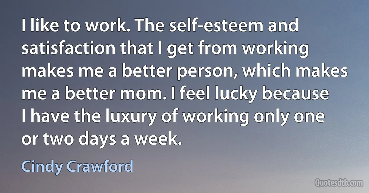 I like to work. The self-esteem and satisfaction that I get from working makes me a better person, which makes me a better mom. I feel lucky because I have the luxury of working only one or two days a week. (Cindy Crawford)