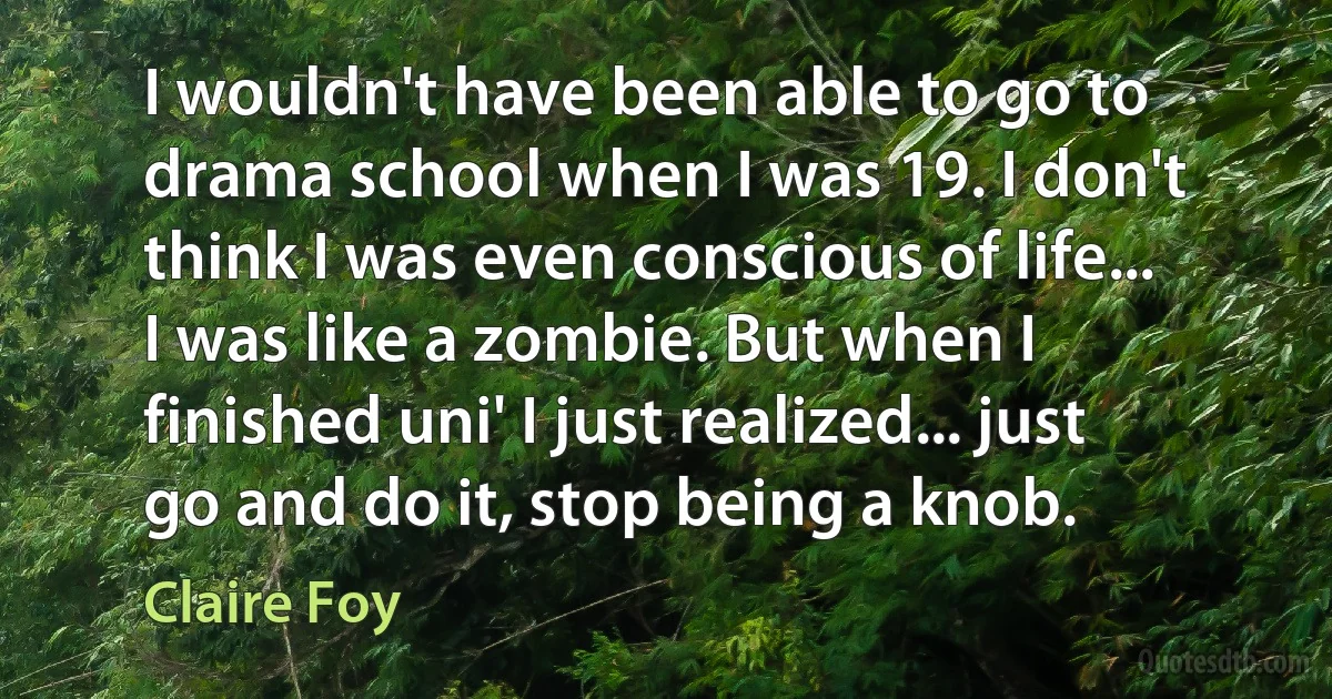 I wouldn't have been able to go to drama school when I was 19. I don't think I was even conscious of life... I was like a zombie. But when I finished uni' I just realized... just go and do it, stop being a knob. (Claire Foy)