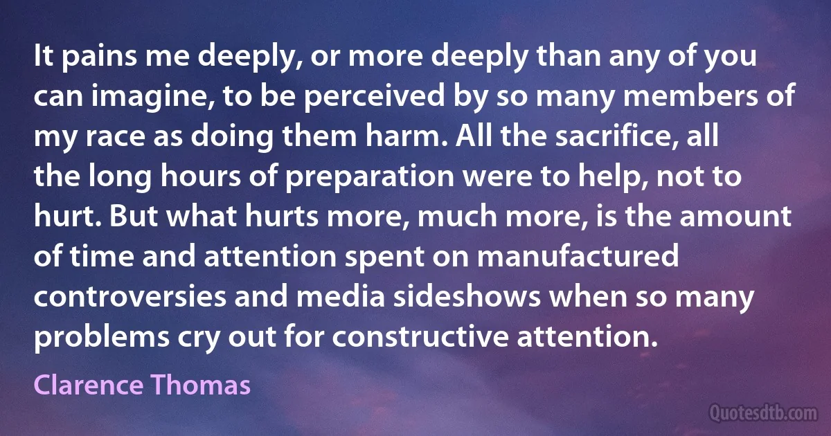 It pains me deeply, or more deeply than any of you can imagine, to be perceived by so many members of my race as doing them harm. All the sacrifice, all the long hours of preparation were to help, not to hurt. But what hurts more, much more, is the amount of time and attention spent on manufactured controversies and media sideshows when so many problems cry out for constructive attention. (Clarence Thomas)