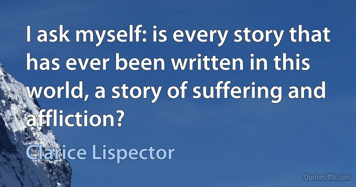 I ask myself: is every story that has ever been written in this world, a story of suffering and affliction? (Clarice Lispector)