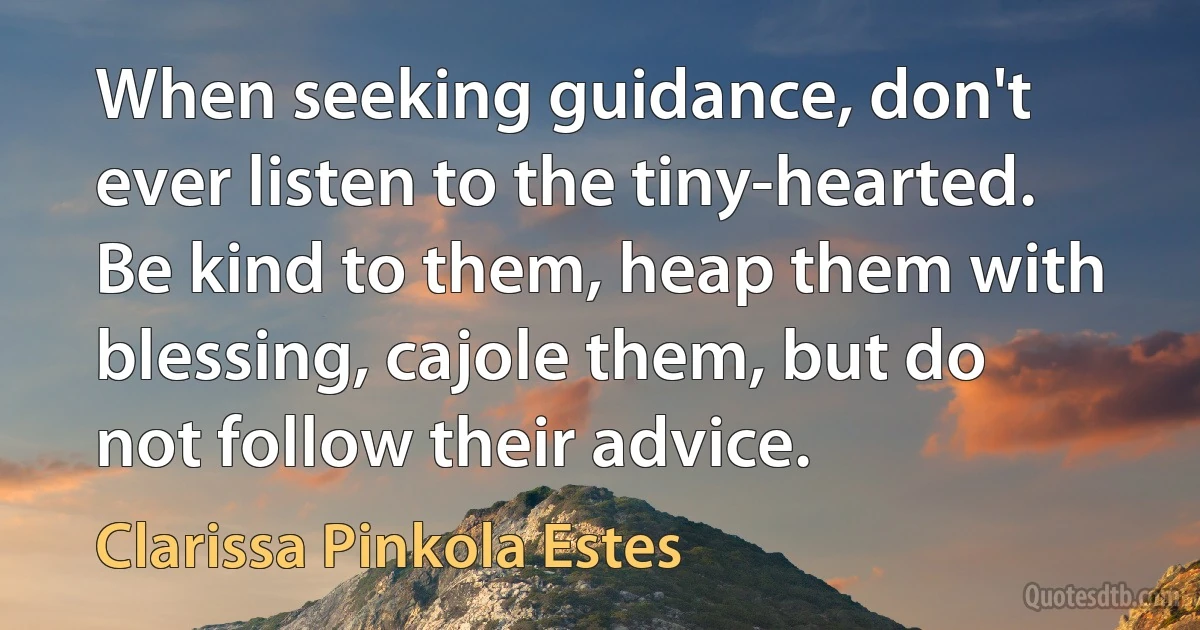 When seeking guidance, don't ever listen to the tiny-hearted. Be kind to them, heap them with blessing, cajole them, but do not follow their advice. (Clarissa Pinkola Estes)