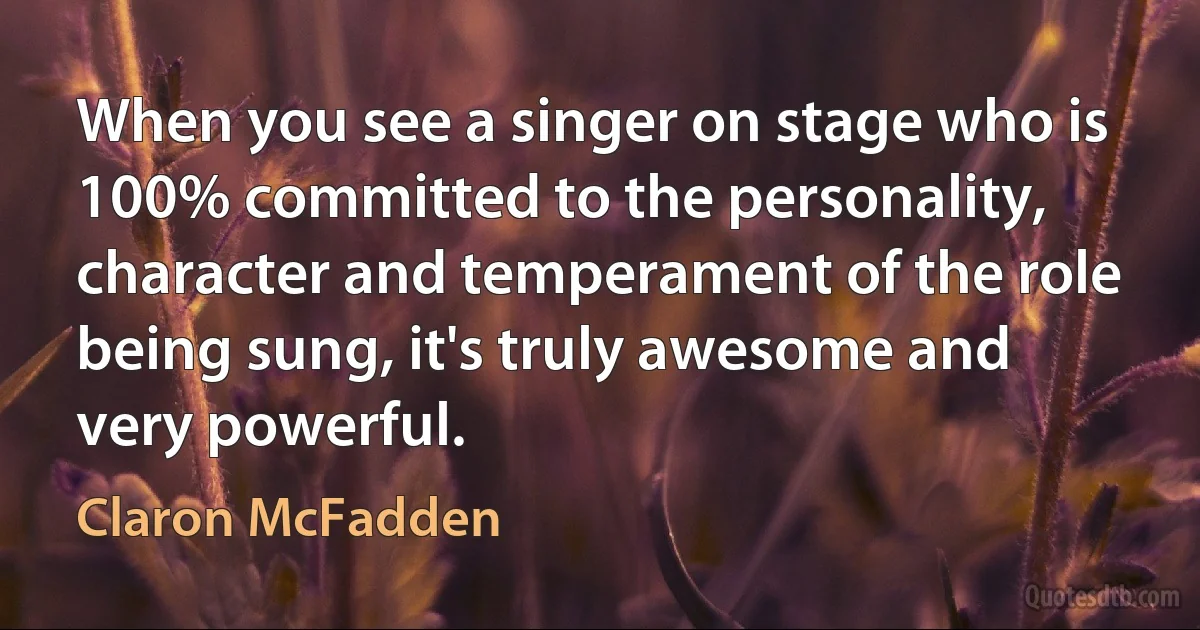 When you see a singer on stage who is 100% committed to the personality, character and temperament of the role being sung, it's truly awesome and very powerful. (Claron McFadden)