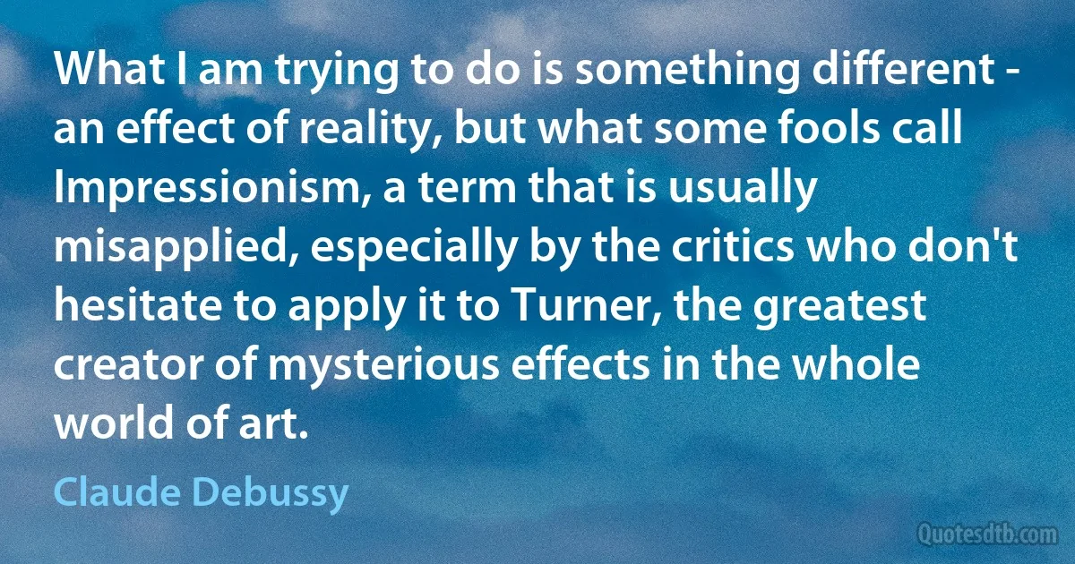 What I am trying to do is something different - an effect of reality, but what some fools call Impressionism, a term that is usually misapplied, especially by the critics who don't hesitate to apply it to Turner, the greatest creator of mysterious effects in the whole world of art. (Claude Debussy)