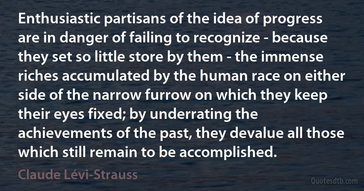 Enthusiastic partisans of the idea of progress are in danger of failing to recognize - because they set so little store by them - the immense riches accumulated by the human race on either side of the narrow furrow on which they keep their eyes fixed; by underrating the achievements of the past, they devalue all those which still remain to be accomplished. (Claude Lévi-Strauss)