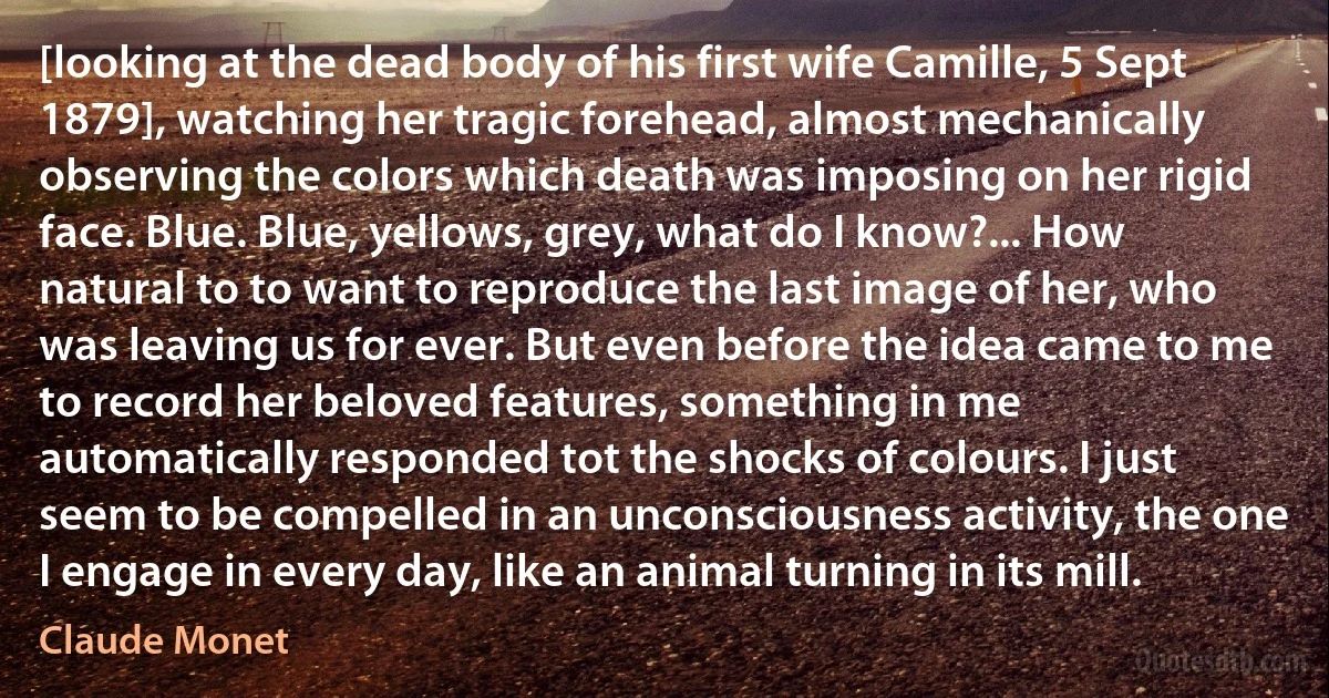 [looking at the dead body of his first wife Camille, 5 Sept 1879], watching her tragic forehead, almost mechanically observing the colors which death was imposing on her rigid face. Blue. Blue, yellows, grey, what do I know?... How natural to to want to reproduce the last image of her, who was leaving us for ever. But even before the idea came to me to record her beloved features, something in me automatically responded tot the shocks of colours. I just seem to be compelled in an unconsciousness activity, the one I engage in every day, like an animal turning in its mill. (Claude Monet)