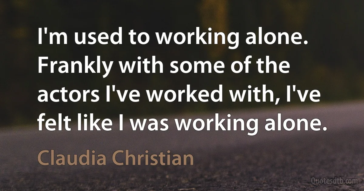 I'm used to working alone. Frankly with some of the actors I've worked with, I've felt like I was working alone. (Claudia Christian)