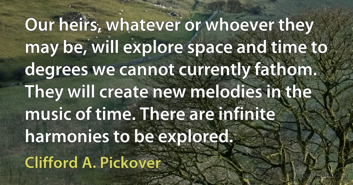 Our heirs, whatever or whoever they may be, will explore space and time to degrees we cannot currently fathom. They will create new melodies in the music of time. There are infinite harmonies to be explored. (Clifford A. Pickover)