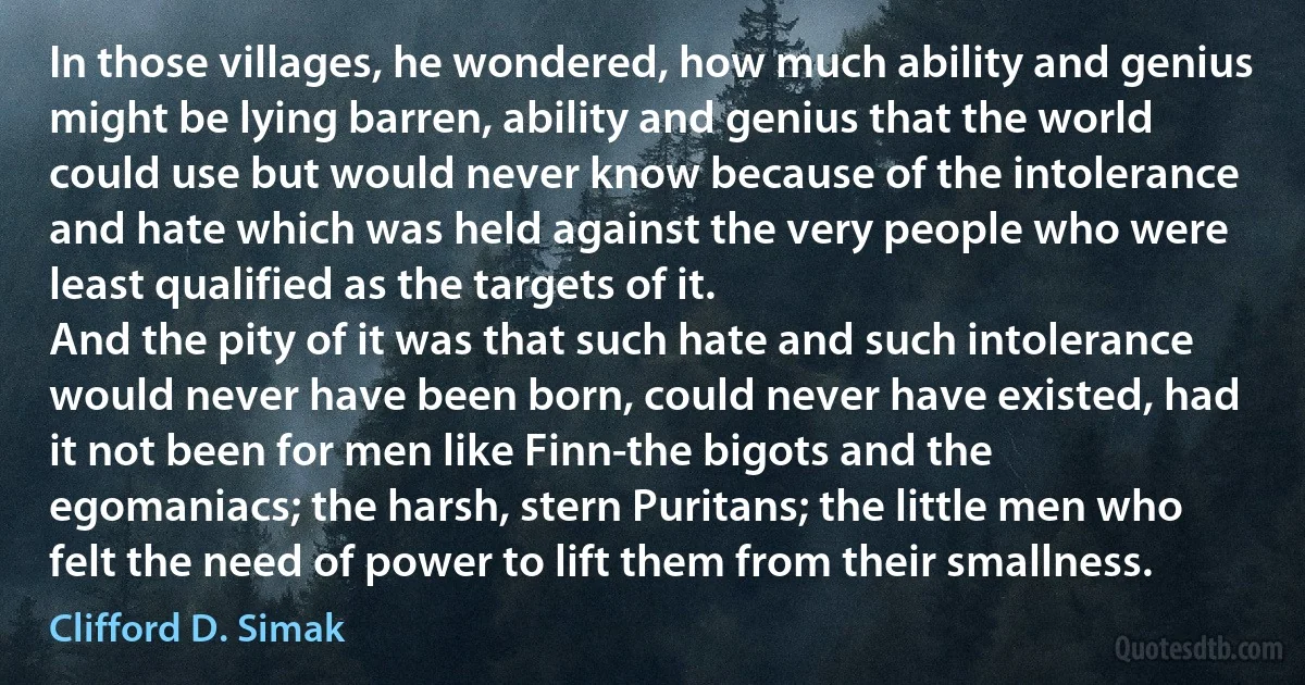 In those villages, he wondered, how much ability and genius might be lying barren, ability and genius that the world could use but would never know because of the intolerance and hate which was held against the very people who were least qualified as the targets of it.
And the pity of it was that such hate and such intolerance would never have been born, could never have existed, had it not been for men like Finn-the bigots and the egomaniacs; the harsh, stern Puritans; the little men who felt the need of power to lift them from their smallness. (Clifford D. Simak)