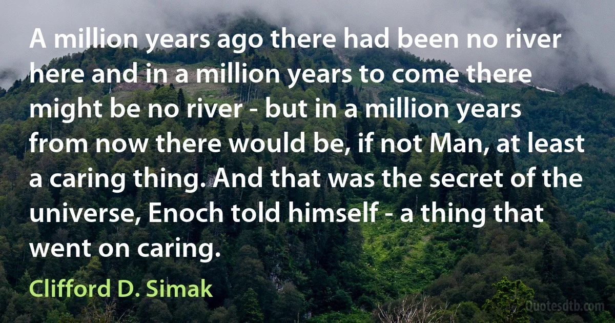 A million years ago there had been no river here and in a million years to come there might be no river - but in a million years from now there would be, if not Man, at least a caring thing. And that was the secret of the universe, Enoch told himself - a thing that went on caring. (Clifford D. Simak)