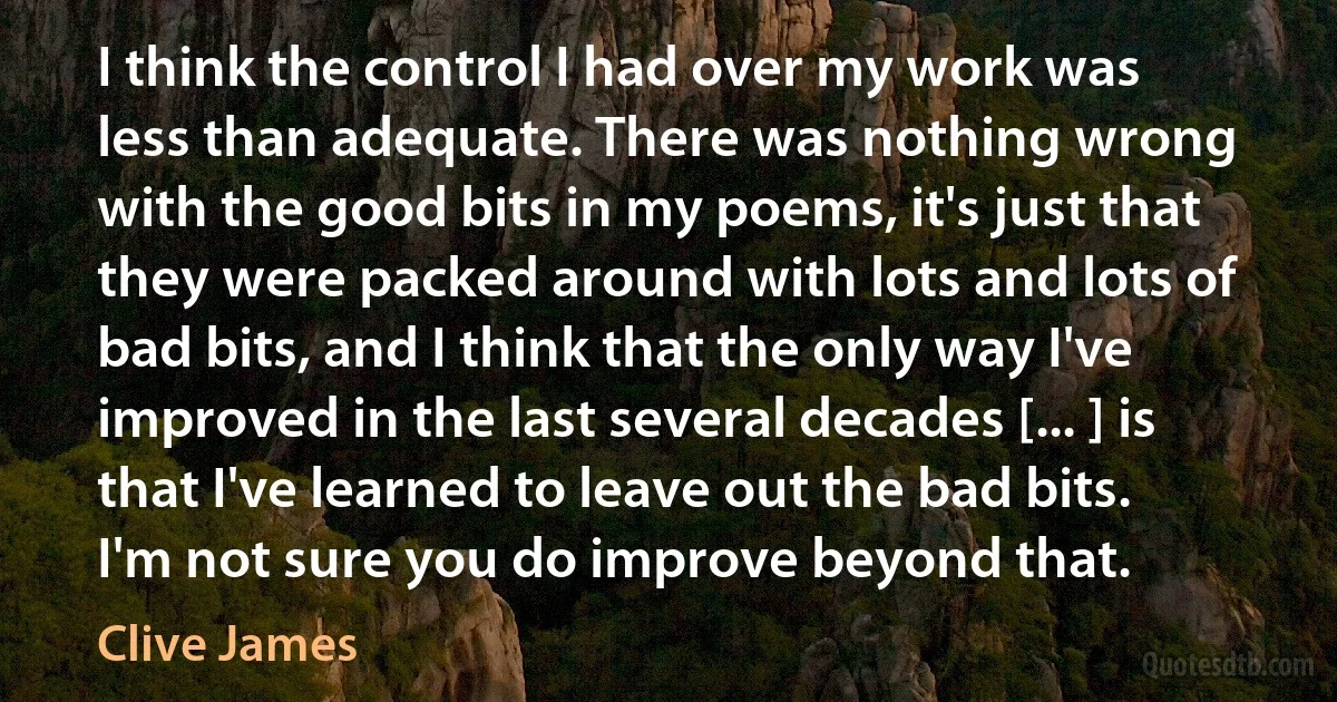 I think the control I had over my work was less than adequate. There was nothing wrong with the good bits in my poems, it's just that they were packed around with lots and lots of bad bits, and I think that the only way I've improved in the last several decades [... ] is that I've learned to leave out the bad bits. I'm not sure you do improve beyond that. (Clive James)