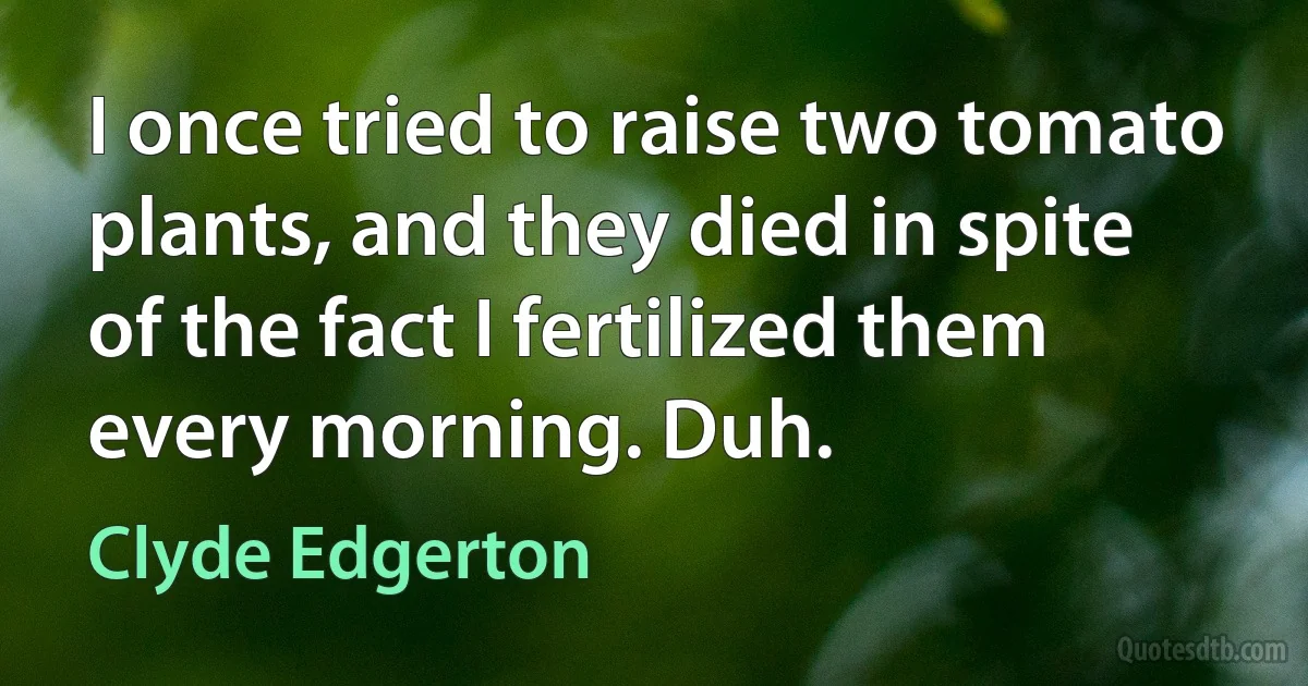 I once tried to raise two tomato plants, and they died in spite of the fact I fertilized them every morning. Duh. (Clyde Edgerton)