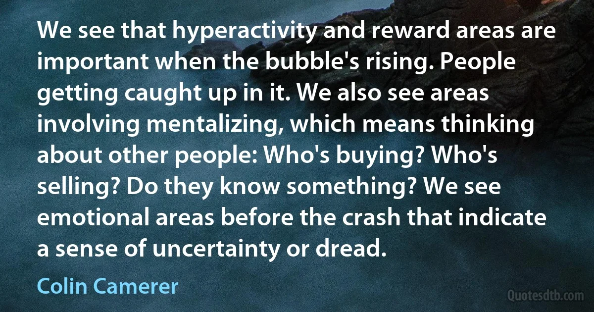 We see that hyperactivity and reward areas are important when the bubble's rising. People getting caught up in it. We also see areas involving mentalizing, which means thinking about other people: Who's buying? Who's selling? Do they know something? We see emotional areas before the crash that indicate a sense of uncertainty or dread. (Colin Camerer)