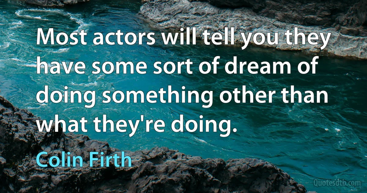 Most actors will tell you they have some sort of dream of doing something other than what they're doing. (Colin Firth)