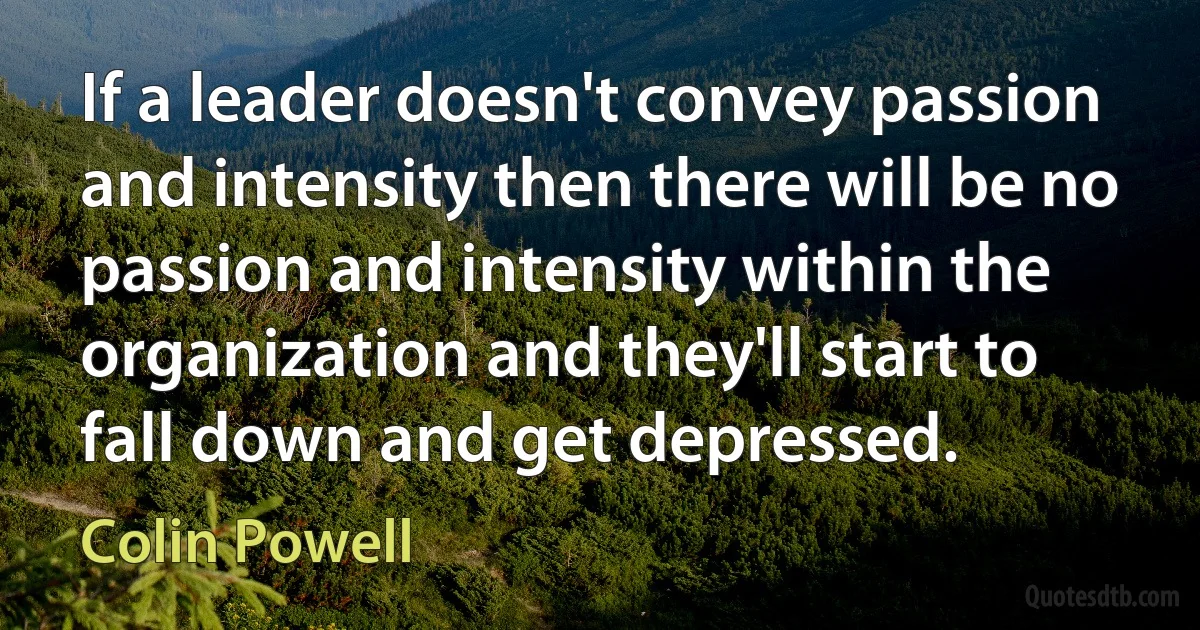 If a leader doesn't convey passion and intensity then there will be no passion and intensity within the organization and they'll start to fall down and get depressed. (Colin Powell)