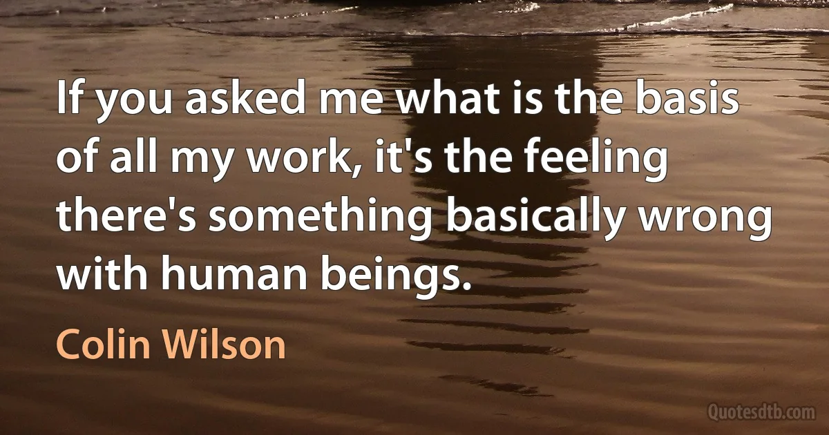 If you asked me what is the basis of all my work, it's the feeling there's something basically wrong with human beings. (Colin Wilson)