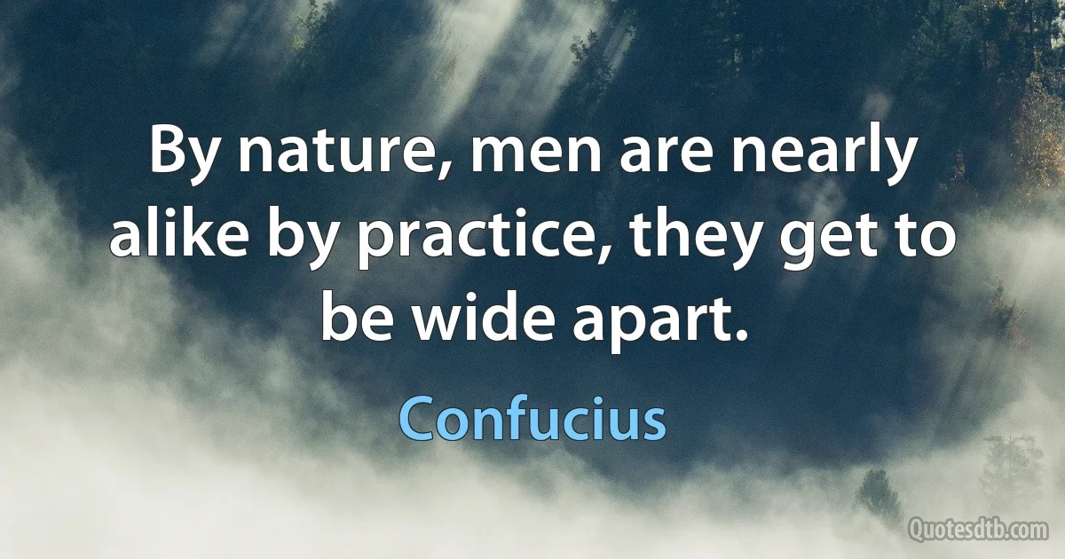 By nature, men are nearly alike by practice, they get to be wide apart. (Confucius)