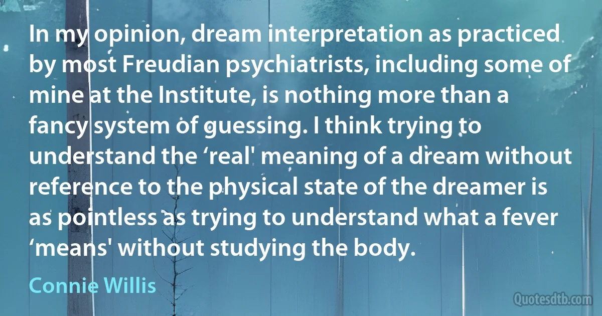 In my opinion, dream interpretation as practiced by most Freudian psychiatrists, including some of mine at the Institute, is nothing more than a fancy system of guessing. I think trying to understand the ‘real' meaning of a dream without reference to the physical state of the dreamer is as pointless as trying to understand what a fever ‘means' without studying the body. (Connie Willis)