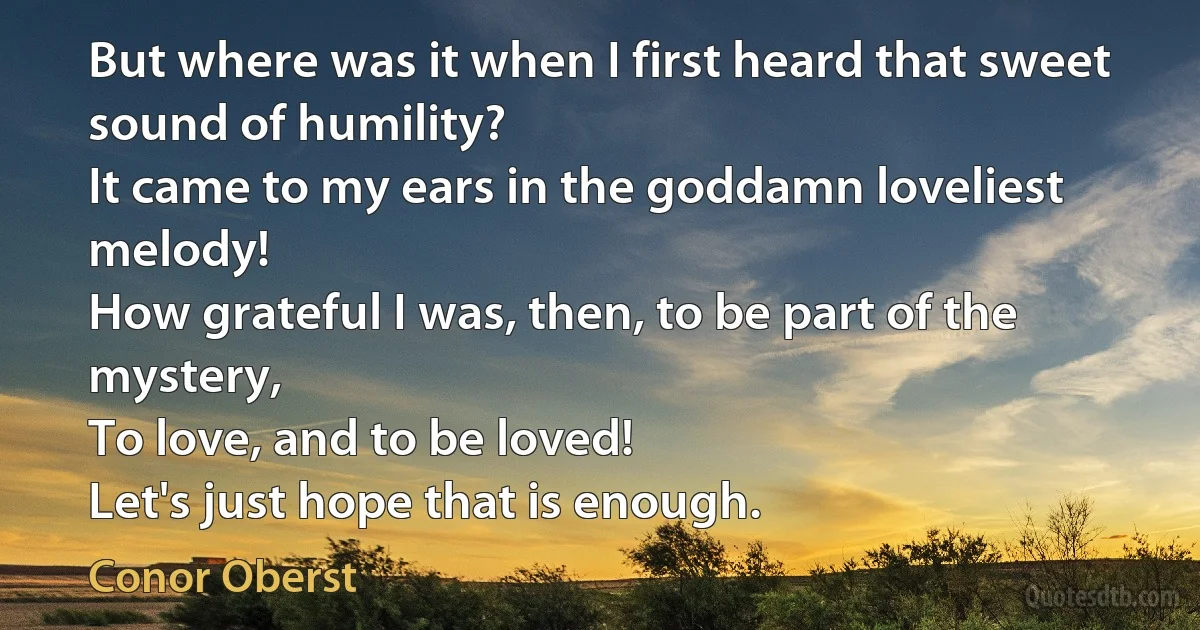 But where was it when I first heard that sweet sound of humility?
It came to my ears in the goddamn loveliest melody!
How grateful I was, then, to be part of the mystery,
To love, and to be loved!
Let's just hope that is enough. (Conor Oberst)