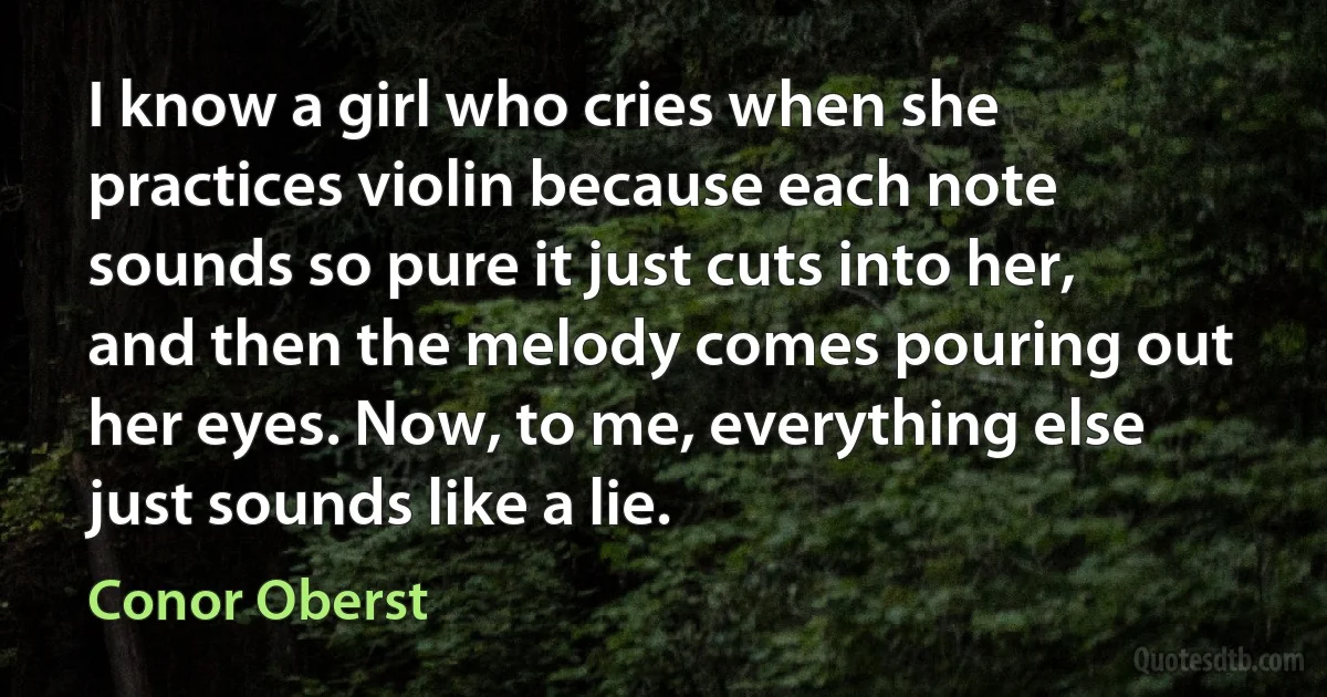 I know a girl who cries when she practices violin because each note sounds so pure it just cuts into her, and then the melody comes pouring out her eyes. Now, to me, everything else just sounds like a lie. (Conor Oberst)