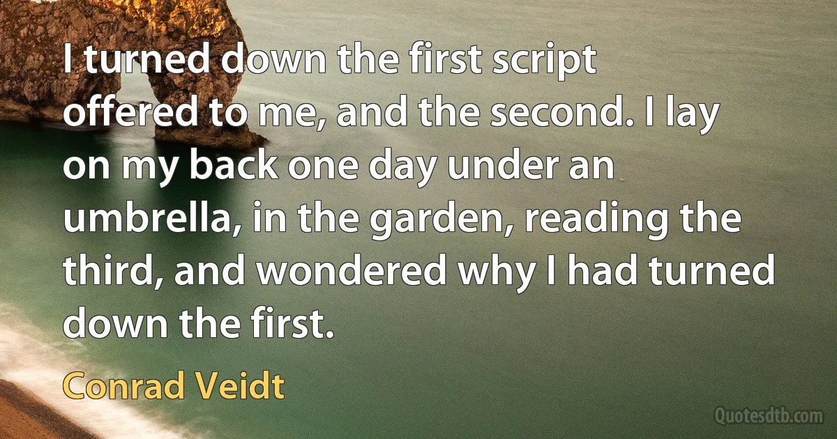 I turned down the first script offered to me, and the second. I lay on my back one day under an umbrella, in the garden, reading the third, and wondered why I had turned down the first. (Conrad Veidt)