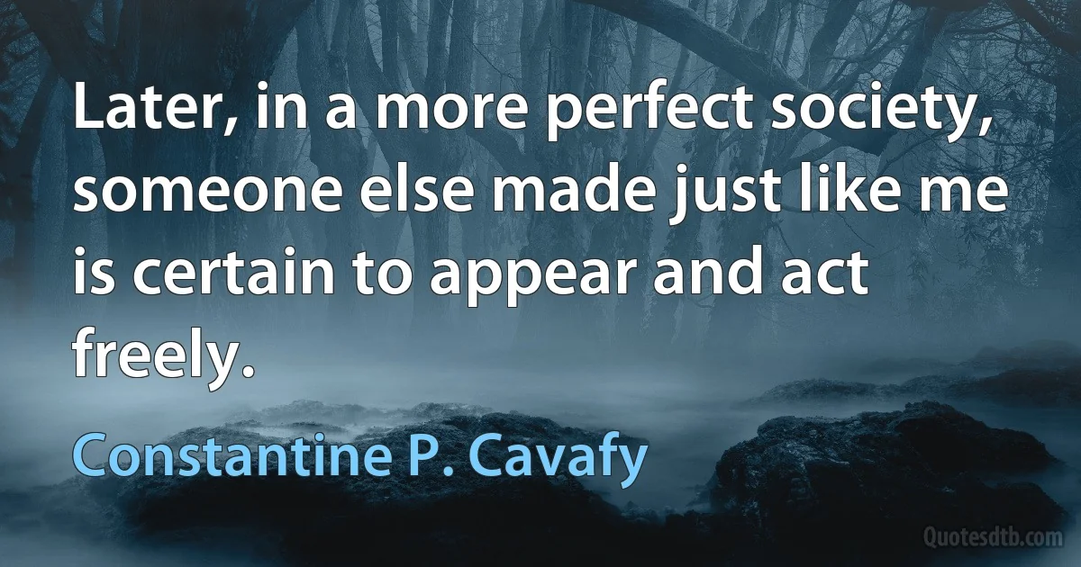 Later, in a more perfect society,
someone else made just like me
is certain to appear and act freely. (Constantine P. Cavafy)