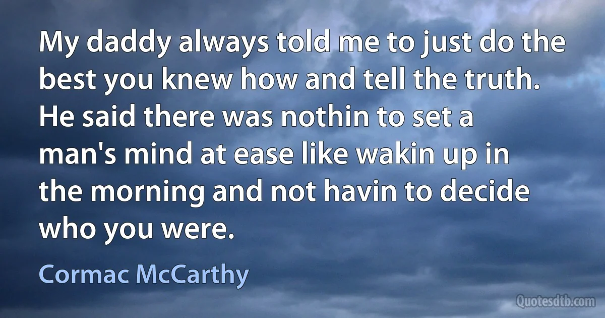 My daddy always told me to just do the best you knew how and tell the truth. He said there was nothin to set a man's mind at ease like wakin up in the morning and not havin to decide who you were. (Cormac McCarthy)