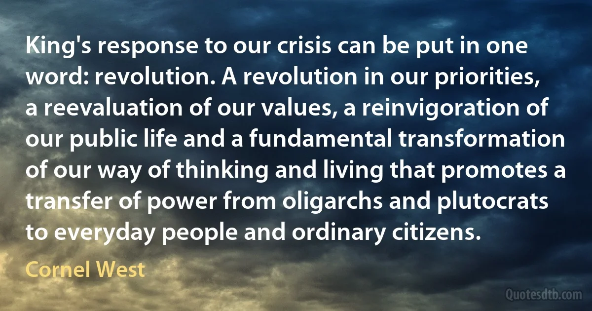 King's response to our crisis can be put in one word: revolution. A revolution in our priorities, a reevaluation of our values, a reinvigoration of our public life and a fundamental transformation of our way of thinking and living that promotes a transfer of power from oligarchs and plutocrats to everyday people and ordinary citizens. (Cornel West)