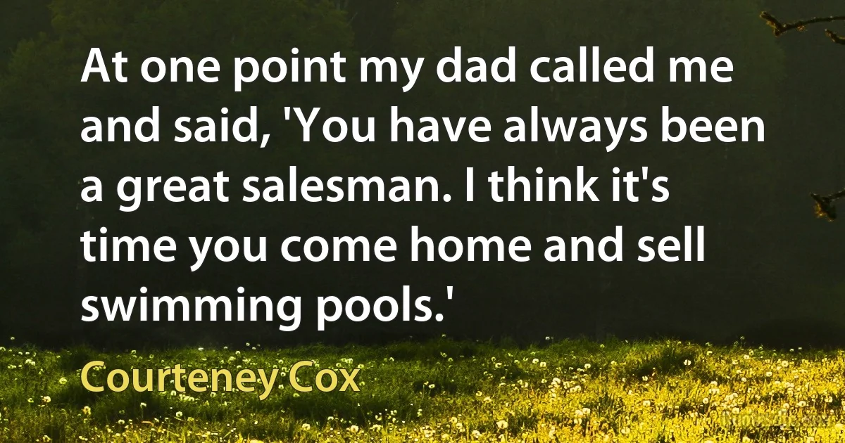 At one point my dad called me and said, 'You have always been a great salesman. I think it's time you come home and sell swimming pools.' (Courteney Cox)