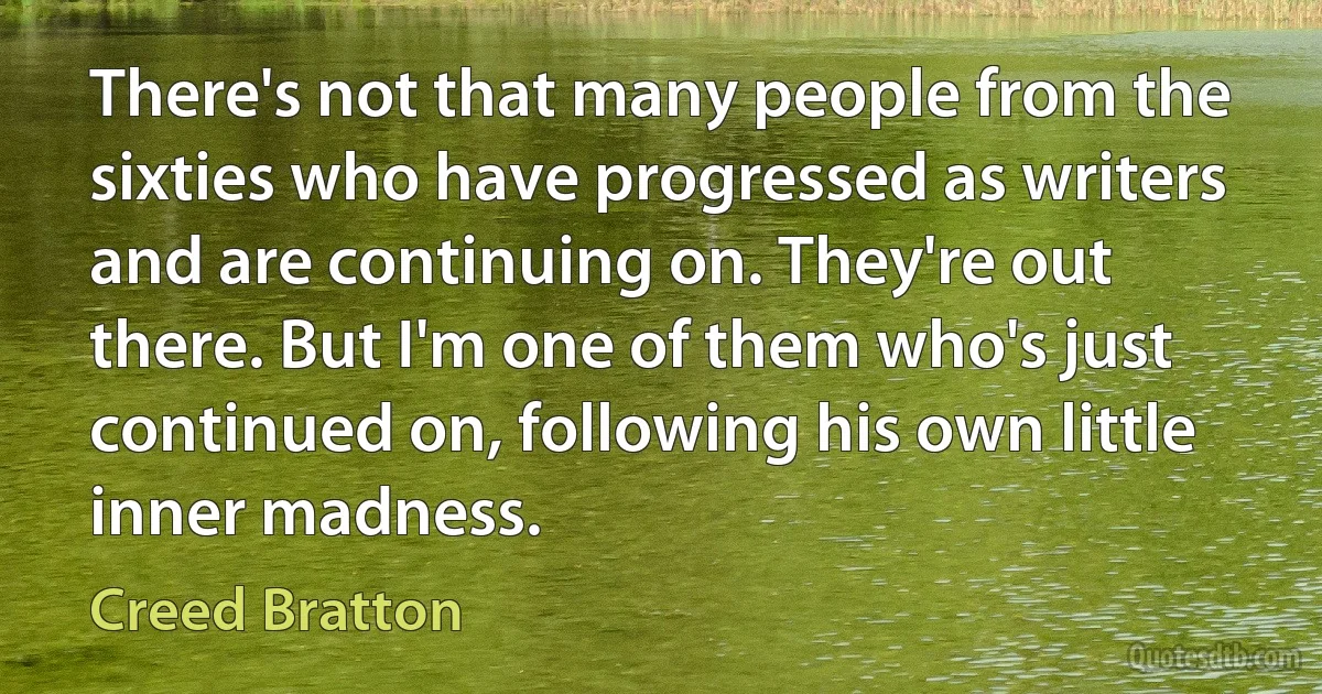 There's not that many people from the sixties who have progressed as writers and are continuing on. They're out there. But I'm one of them who's just continued on, following his own little inner madness. (Creed Bratton)