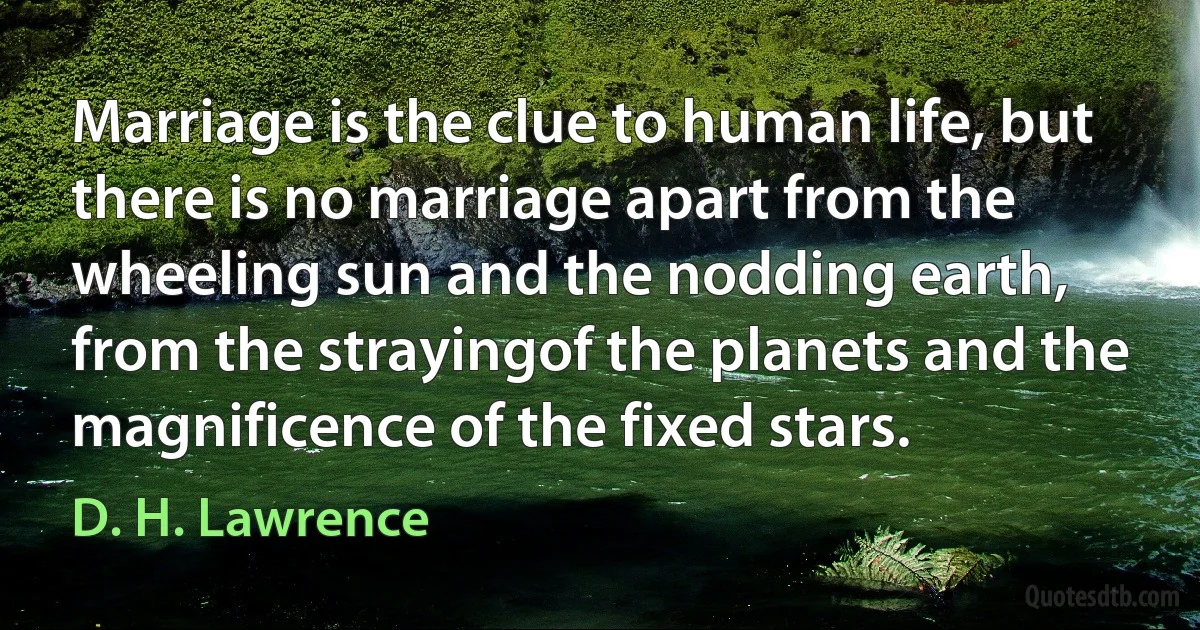 Marriage is the clue to human life, but there is no marriage apart from the wheeling sun and the nodding earth, from the strayingof the planets and the magnificence of the fixed stars. (D. H. Lawrence)