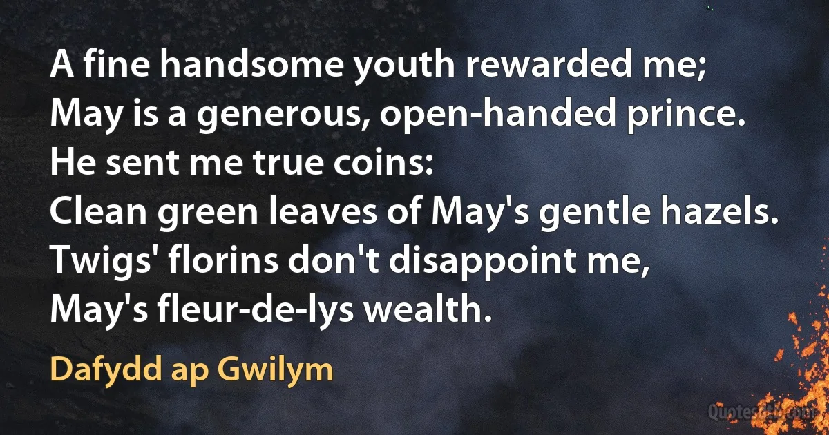 A fine handsome youth rewarded me;
May is a generous, open-handed prince.
He sent me true coins:
Clean green leaves of May's gentle hazels.
Twigs' florins don't disappoint me,
May's fleur-de-lys wealth. (Dafydd ap Gwilym)