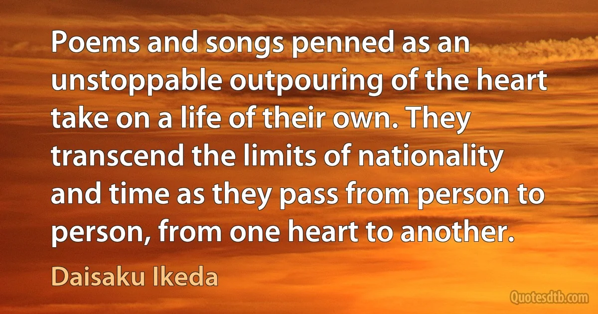 Poems and songs penned as an unstoppable outpouring of the heart take on a life of their own. They transcend the limits of nationality and time as they pass from person to person, from one heart to another. (Daisaku Ikeda)