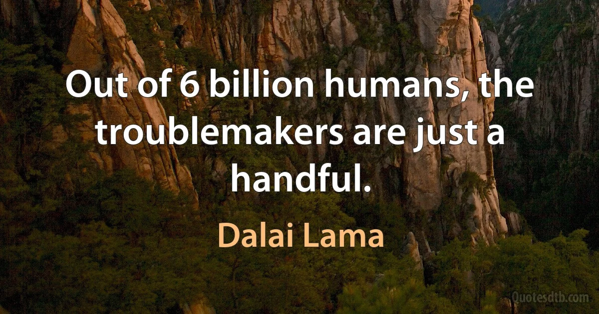 Out of 6 billion humans, the troublemakers are just a handful. (Dalai Lama)