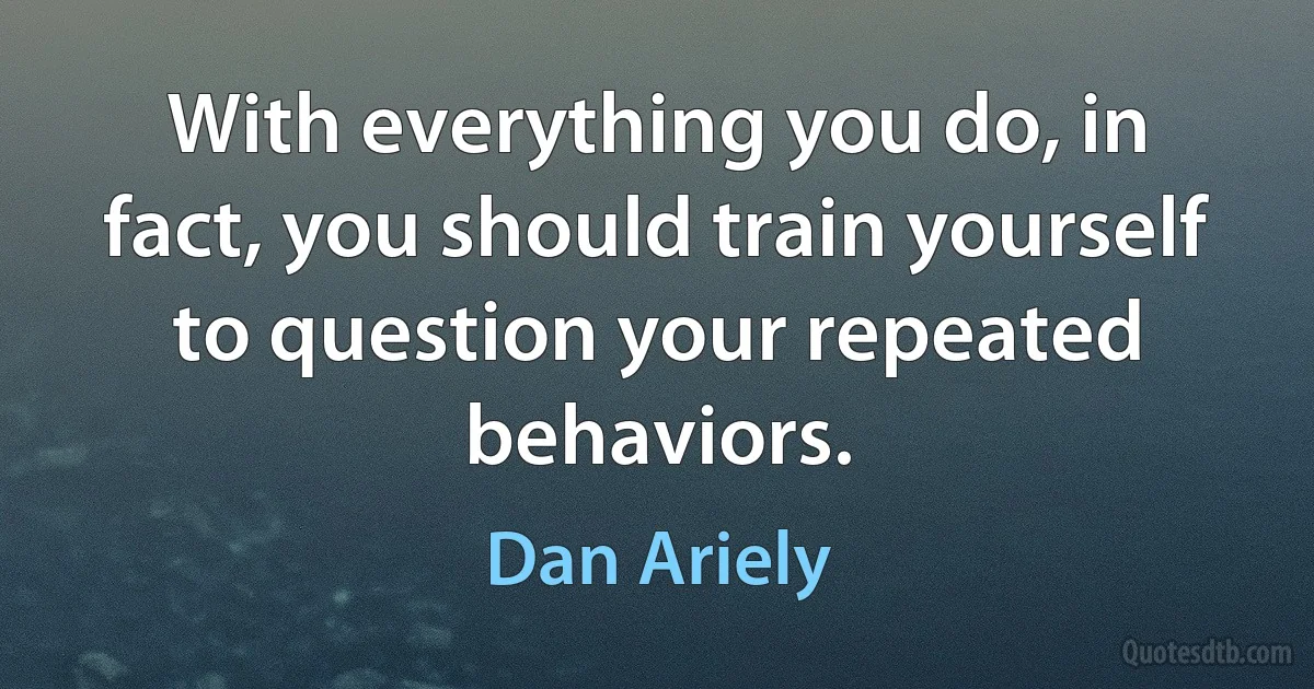 With everything you do, in fact, you should train yourself to question your repeated behaviors. (Dan Ariely)