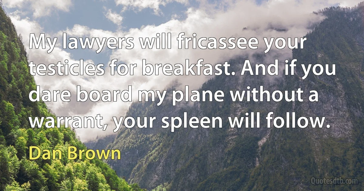 My lawyers will fricassee your testicles for breakfast. And if you dare board my plane without a warrant, your spleen will follow. (Dan Brown)