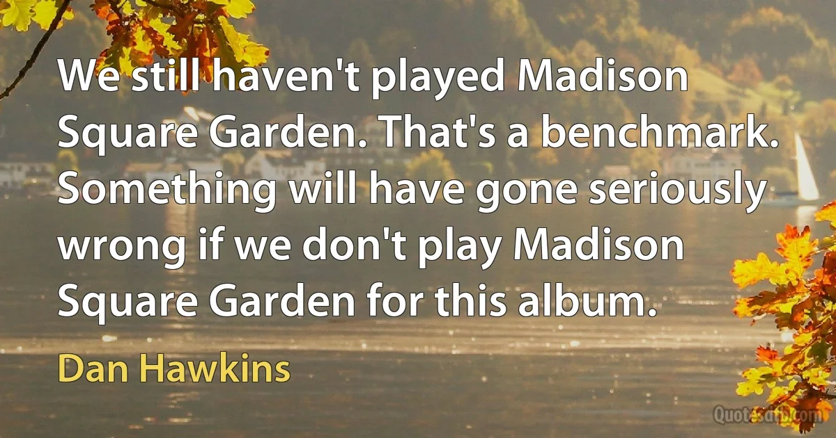 We still haven't played Madison Square Garden. That's a benchmark. Something will have gone seriously wrong if we don't play Madison Square Garden for this album. (Dan Hawkins)