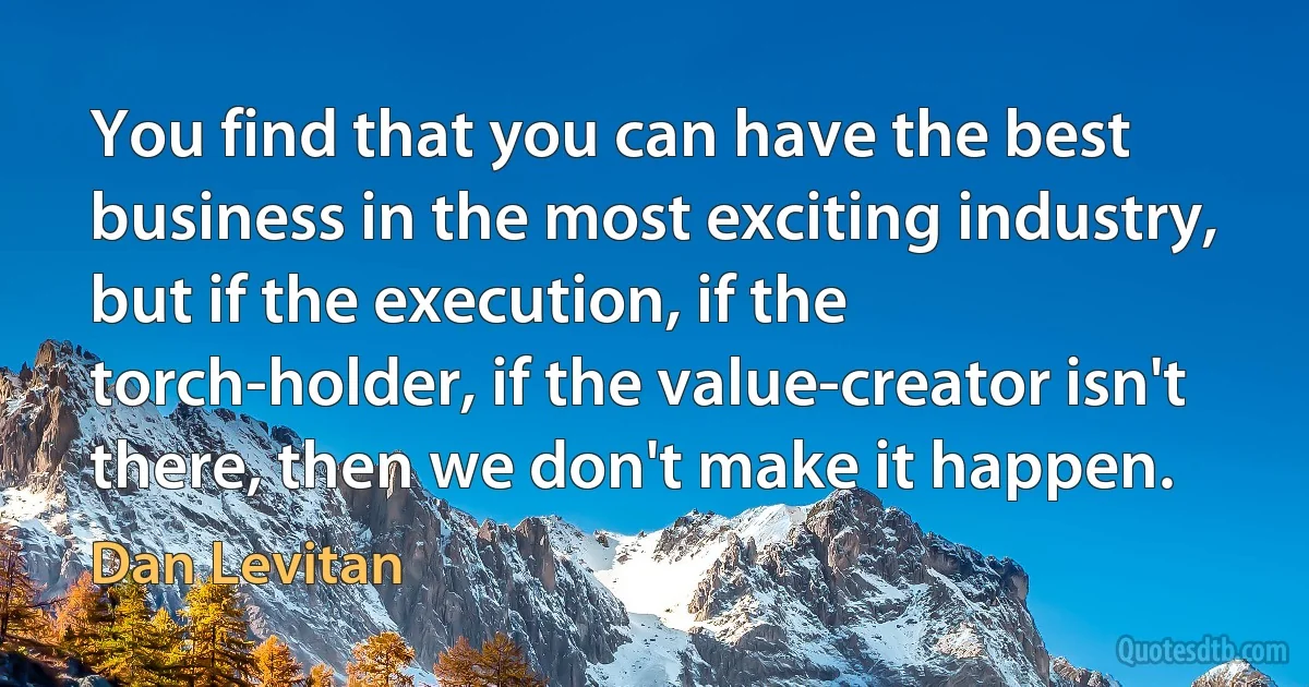 You find that you can have the best business in the most exciting industry, but if the execution, if the torch-holder, if the value-creator isn't there, then we don't make it happen. (Dan Levitan)