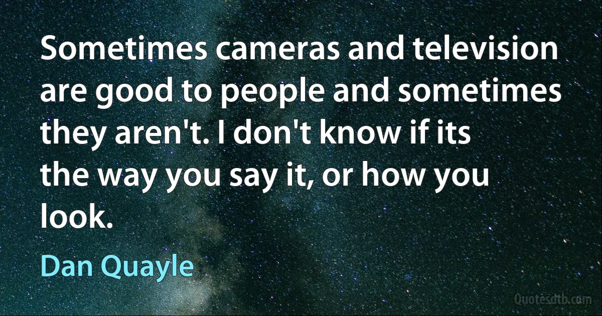 Sometimes cameras and television are good to people and sometimes they aren't. I don't know if its the way you say it, or how you look. (Dan Quayle)