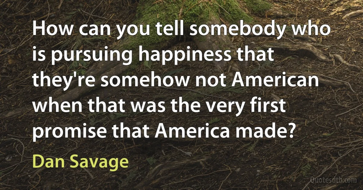 How can you tell somebody who is pursuing happiness that they're somehow not American when that was the very first promise that America made? (Dan Savage)