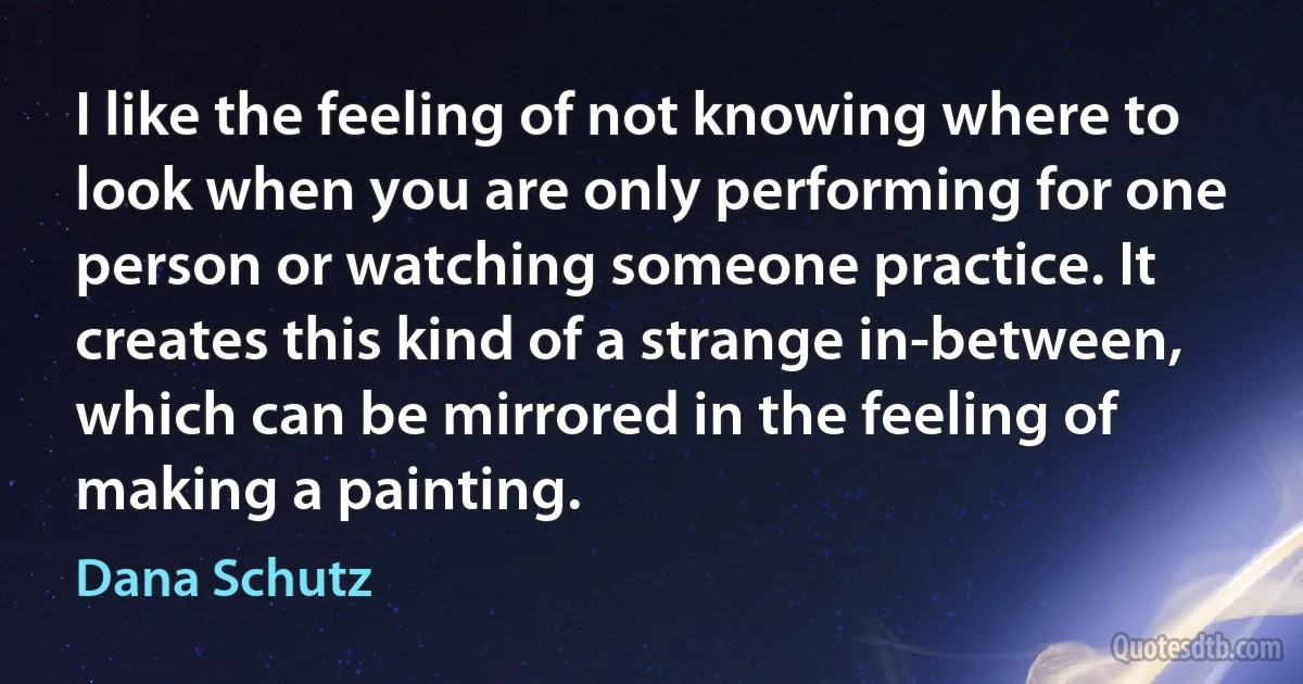 I like the feeling of not knowing where to look when you are only performing for one person or watching someone practice. It creates this kind of a strange in-between, which can be mirrored in the feeling of making a painting. (Dana Schutz)