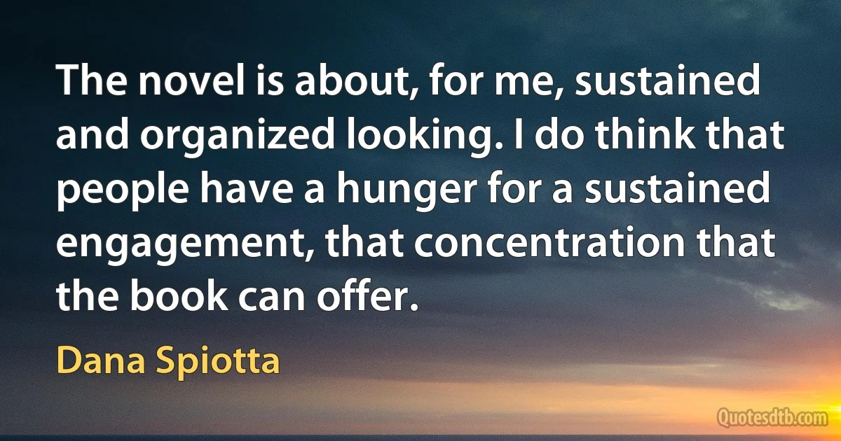 The novel is about, for me, sustained and organized looking. I do think that people have a hunger for a sustained engagement, that concentration that the book can offer. (Dana Spiotta)