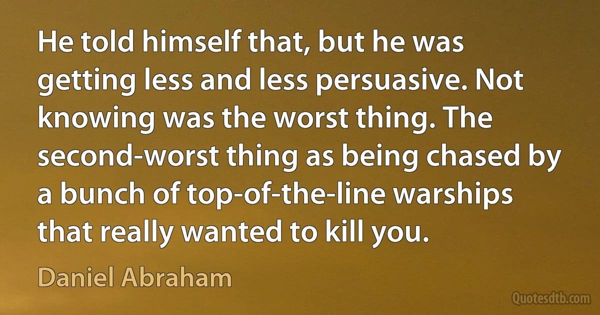 He told himself that, but he was getting less and less persuasive. Not knowing was the worst thing. The second-worst thing as being chased by a bunch of top-of-the-line warships that really wanted to kill you. (Daniel Abraham)