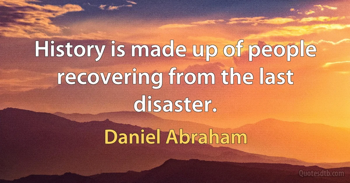 History is made up of people recovering from the last disaster. (Daniel Abraham)