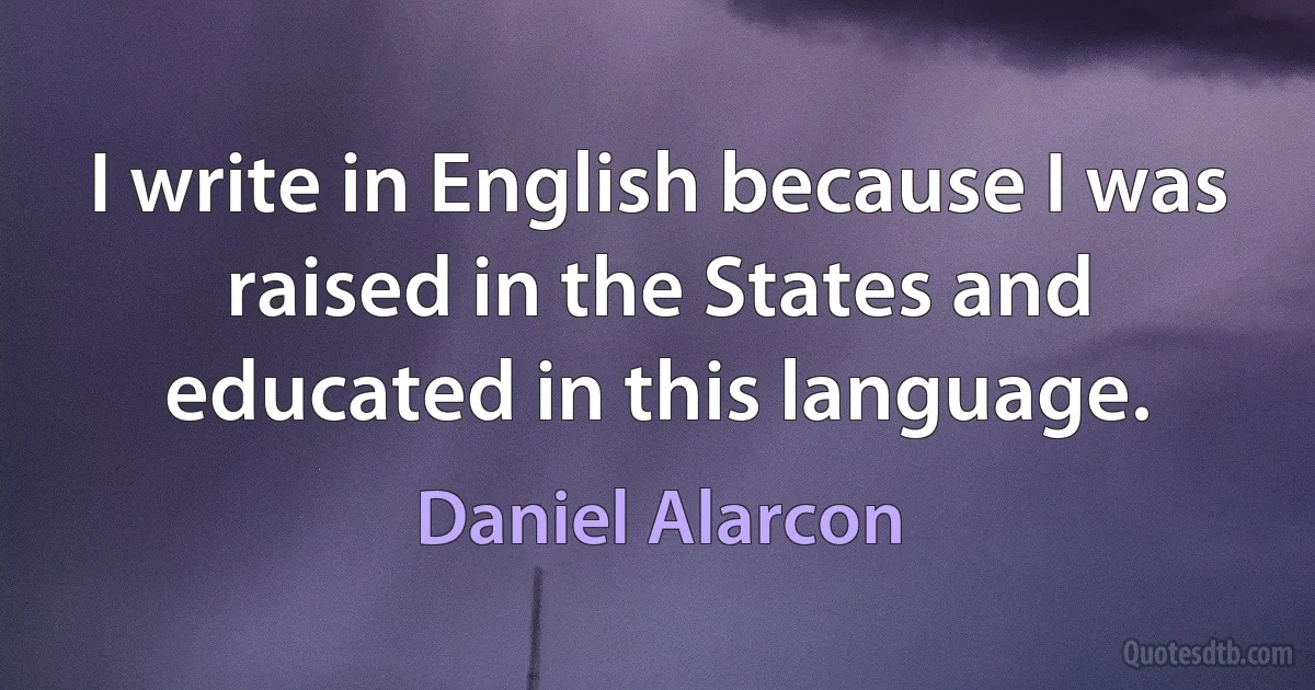 I write in English because I was raised in the States and educated in this language. (Daniel Alarcon)