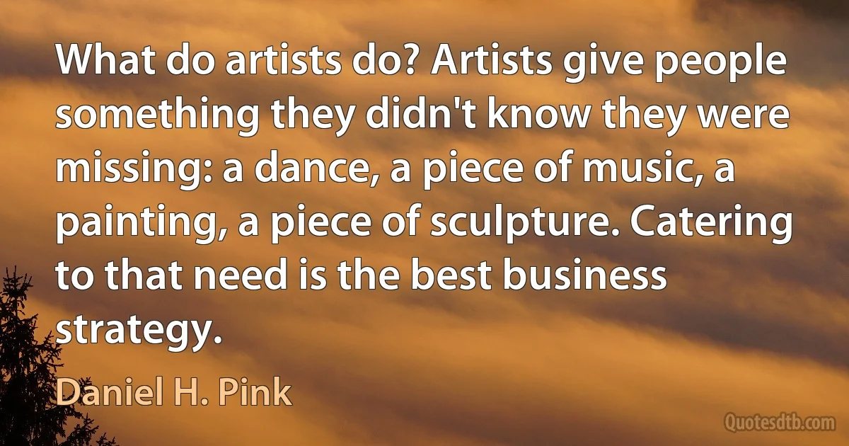 What do artists do? Artists give people something they didn't know they were missing: a dance, a piece of music, a painting, a piece of sculpture. Catering to that need is the best business strategy. (Daniel H. Pink)