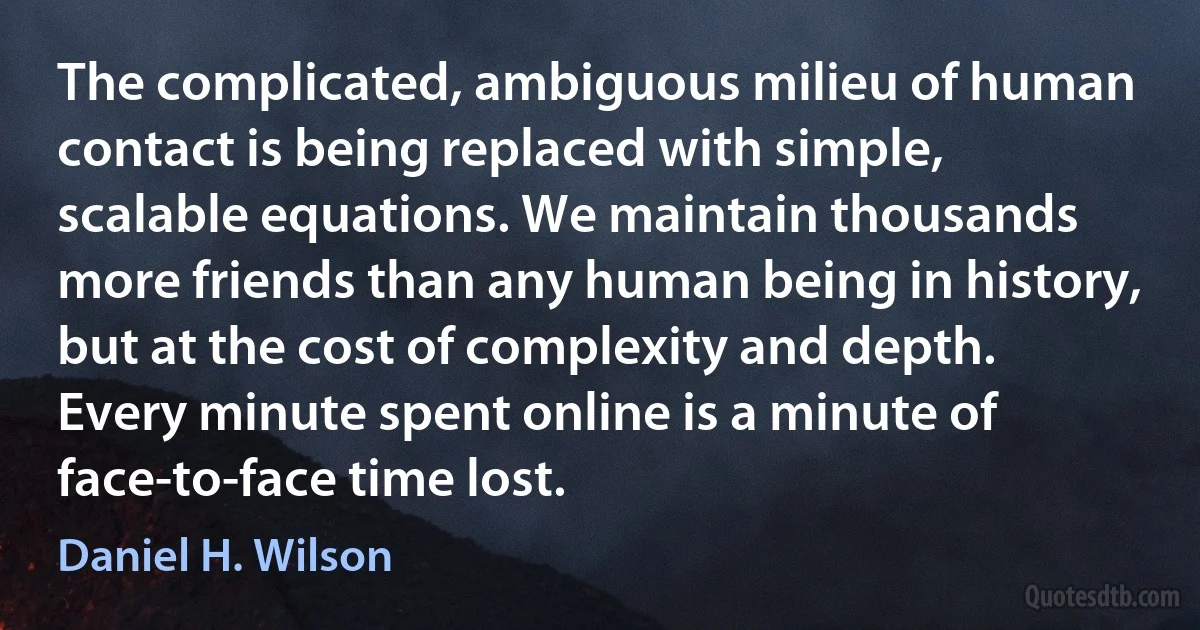 The complicated, ambiguous milieu of human contact is being replaced with simple, scalable equations. We maintain thousands more friends than any human being in history, but at the cost of complexity and depth. Every minute spent online is a minute of face-to-face time lost. (Daniel H. Wilson)