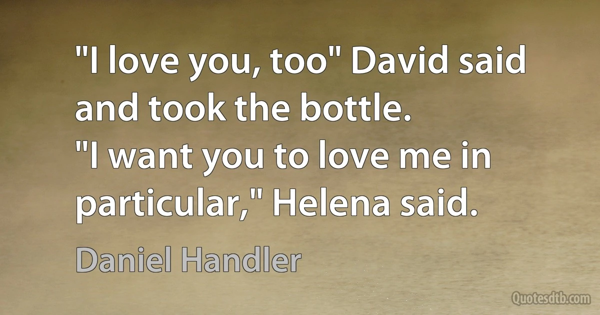 "I love you, too" David said and took the bottle.
"I want you to love me in particular," Helena said. (Daniel Handler)