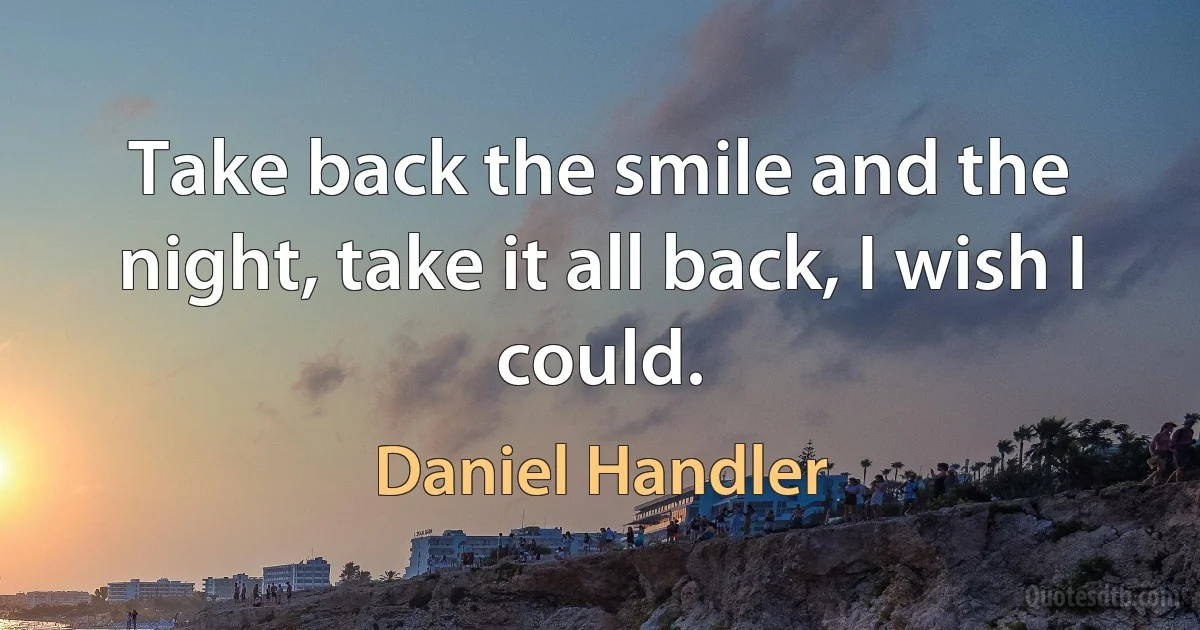 Take back the smile and the night, take it all back, I wish I could. (Daniel Handler)