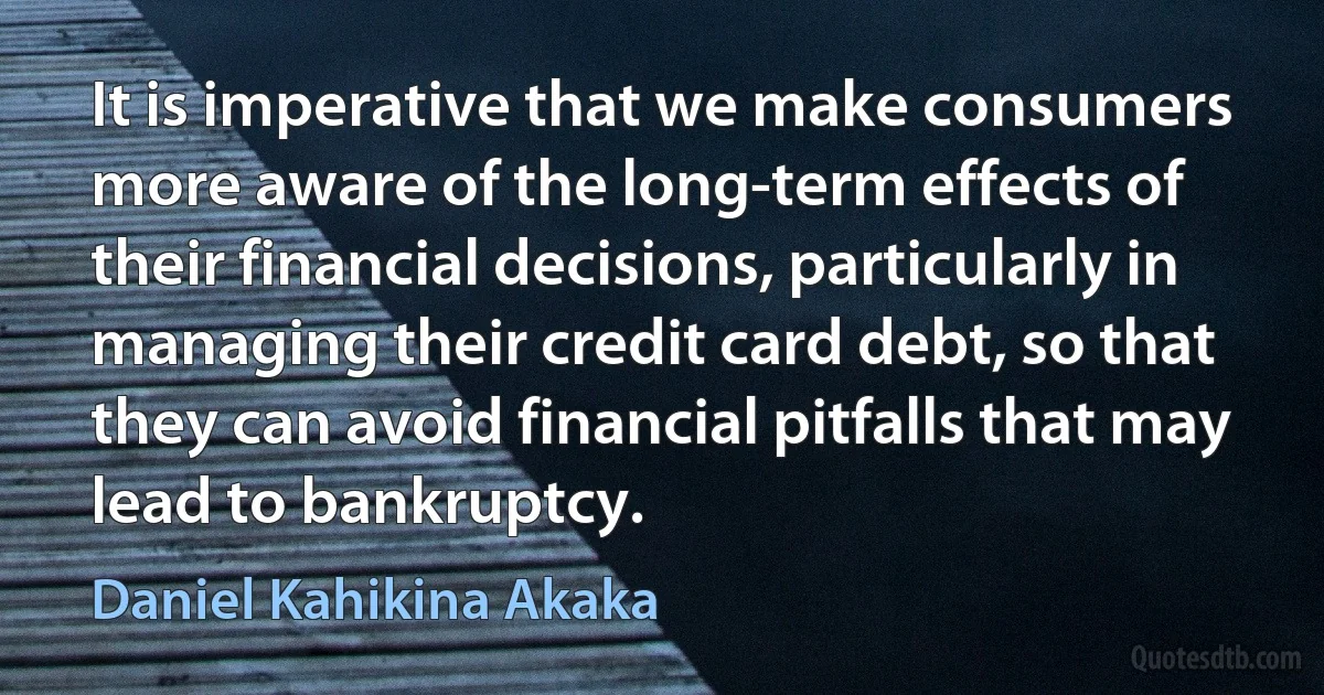 It is imperative that we make consumers more aware of the long-term effects of their financial decisions, particularly in managing their credit card debt, so that they can avoid financial pitfalls that may lead to bankruptcy. (Daniel Kahikina Akaka)